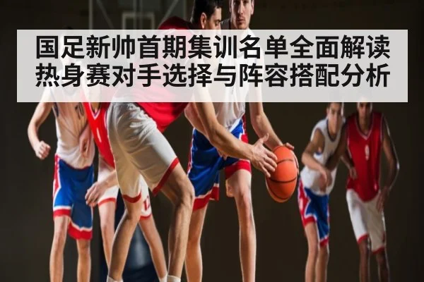国足新帅首期集训名单全面解读 热身赛对手选择与阵容搭配分析